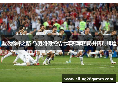 重返巅峰之路 马羽如何终结七年冠军困局并再创辉煌 重返巅峰之路 马羽如何终结七年冠军困局并再创辉煌