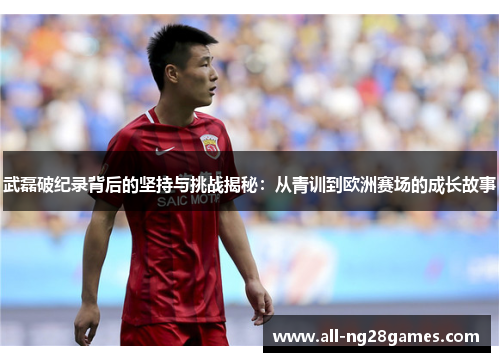 武磊破纪录背后的坚持与挑战揭秘：从青训到欧洲赛场的成长故事
