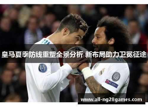 皇马夏季防线重塑全景分析 新布局助力卫冕征途